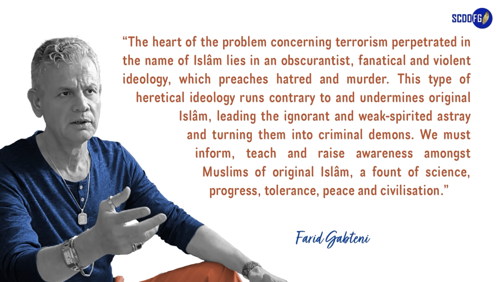 Portrait of Farid Abbes Raja Gabteni with a quote “The heart of the problem concerning terrorism perpetrated in the name of Islâm lies in an obscurantist, fanatical and violent ideology, which preaches hatred and murder. This type of heretical ideology runs contrary to and undermines original Islâm, leading the ignorant and weak-spirited astray and turning them into criminal demons. We must inform, teach and raise awareness amongst Muslims of original Islâm, a fount of science, progress, tolerance, peace and civilisation.”