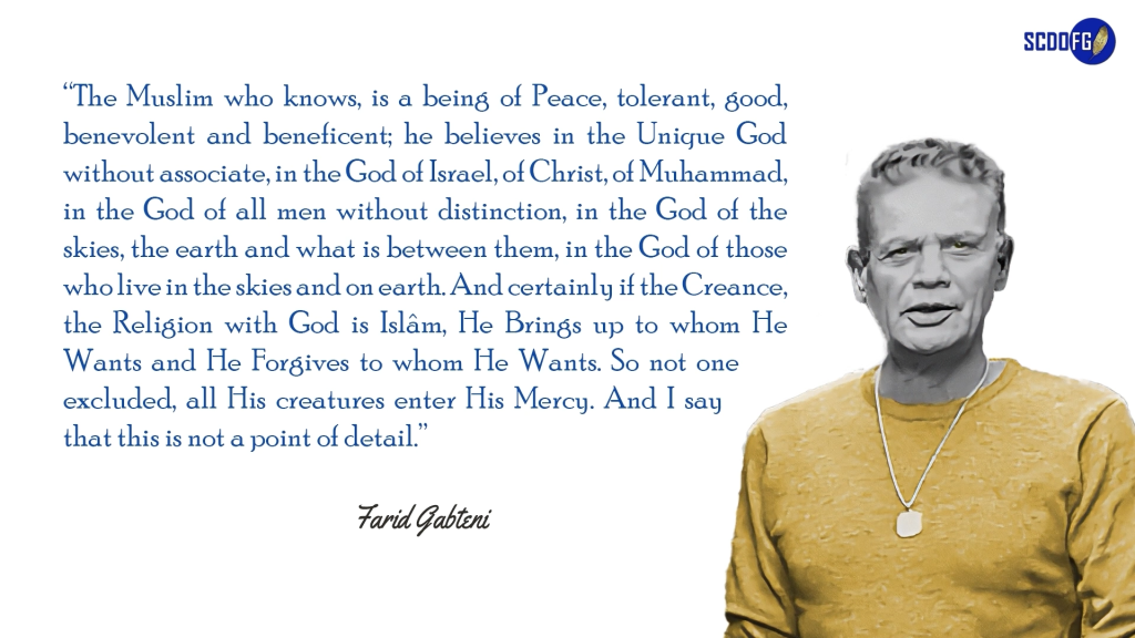 Portrait of Farid Abbes Raja Gabteni with a quote “The Muslim who knows, is a being of Peace, tolerant, good, benevolent and beneficent; he believes in the Unique God without associate, in the God of Israel, of Christ, of Muhammad, in the God of all men without distinction, in the God of the skies, the earth and what is between them, in the God of those who live in the skies and on earth. And certainly if the Creance, the Religion with God is Islâm, He Brings up to whom He Wants and He Forgives to whom He Wants. So not one excluded, all His creatures enter His Mercy. And I say that this is not a point of detail.”