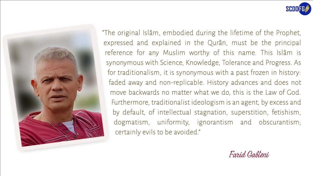 Portrait of Farid Abbes Raja Gabteni with a quote “The original Islâm, embodied during the lifetime of the Prophet, expressed and explained in the Qurân, must be the principal reference for any Muslim worthy of this name. This Islâm is synonymous with Science, Knowledge, Tolerance and Progress. As for traditionalism, it is synonymous with a past frozen in history: faded away and non-replicable. History advances and does not move backwards no matter what we do, this is the Law of God. Furthermore, traditionalist ideologism is an agent, by excess and by default, of intellectual stagnation, superstition, fetishism, dogmatism, uniformity, ignorantism and obscurantism; certainly evils to be avoided.”
