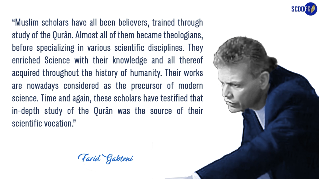 Portrait of Farid Abbes Raja Gabteni with a quote “Muslim scholars have all been believers, trained through study of the Qurân. Almost all of them became theologians, before specializing in various scientific disciplines. They enriched Science with their knowledge and all thereof acquired throughout the history of humanity. Their works are nowadays considered as the precursor of modern science. Time and again, these scholars have testified that in-depth study of the Qurân was the source of their scientific vocation.”