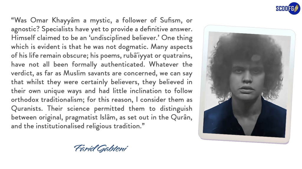 Portrait of Farid Abbes Raja Gabteni with a quote “Was Omar Khayyâm a mystic, a follower of Sufism, or agnostic? Specialists have yet to provide a definitive answer. Himself claimed to be an ‘undisciplined believer.’ One thing which is evident is that he was not dogmatic. Many aspects of his life remain obscure; his poems, rubâ'iyyat or quatrains, have not all been formally authenticated. Whatever the verdict, as far as Muslim savants are concerned, we can say that whilst they were certainly believers, they believed in their own unique ways and had little inclination to follow orthodox traditionalism; for this reason, I consider them as Quranists. Their science permitted them to distinguish between original, pragmatist Islâm, as set out in the Qurân, and the institutionalised religious tradition.”