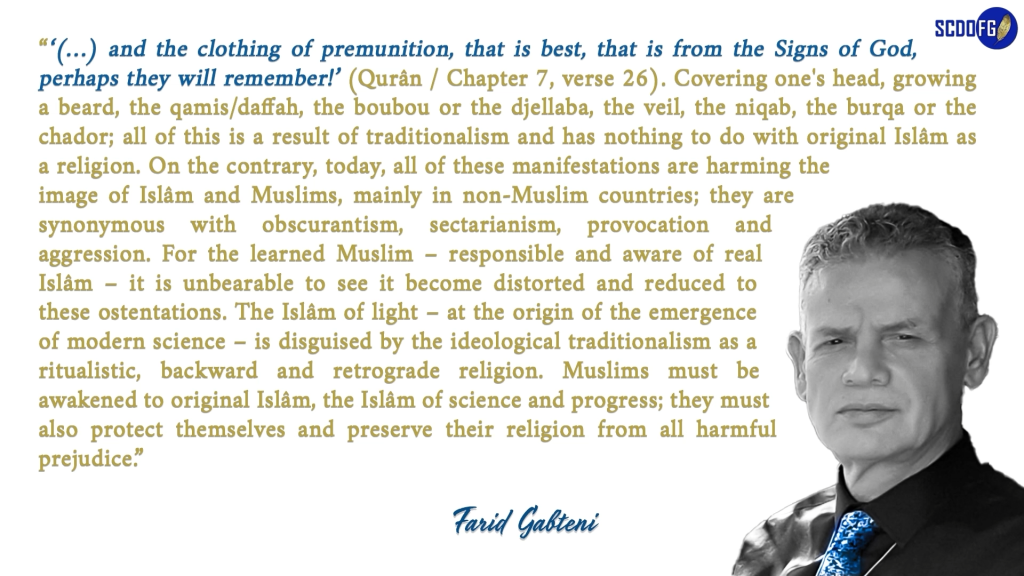 Portrait of Farid Abbes Raja Gabteni with a quote “‘(…) and the clothing of premunition, that is best, that is from the Signs of God, perhaps they will remember!’ (Qurân / Chapter 7, verse 26). Covering one's head, growing a beard, the qamis/daffah, the boubou or the djellaba, the veil, the niqab, the burqa or the chador; all of this is a result of traditionalism and has nothing to do with original Islâm as a religion. On the contrary, today, all of these manifestations are harming the image of Islâm and Muslims, mainly in non-Muslim countries; they are synonymous with obscurantism, sectarianism, provocation and aggression. For the learned Muslim – responsible and aware of real Islâm – it is unbearable to see it become distorted and reduced to these ostentations. The Islâm of light – at the origin of the emergence of modern science – is disguised by the ideological traditionalism as a ritualistic, backward and retrograde religion. Muslims must be awakened to original Islâm, the Islâm of science and progress; they must also protect themselves and preserve their religion from all harmful prejudice.”