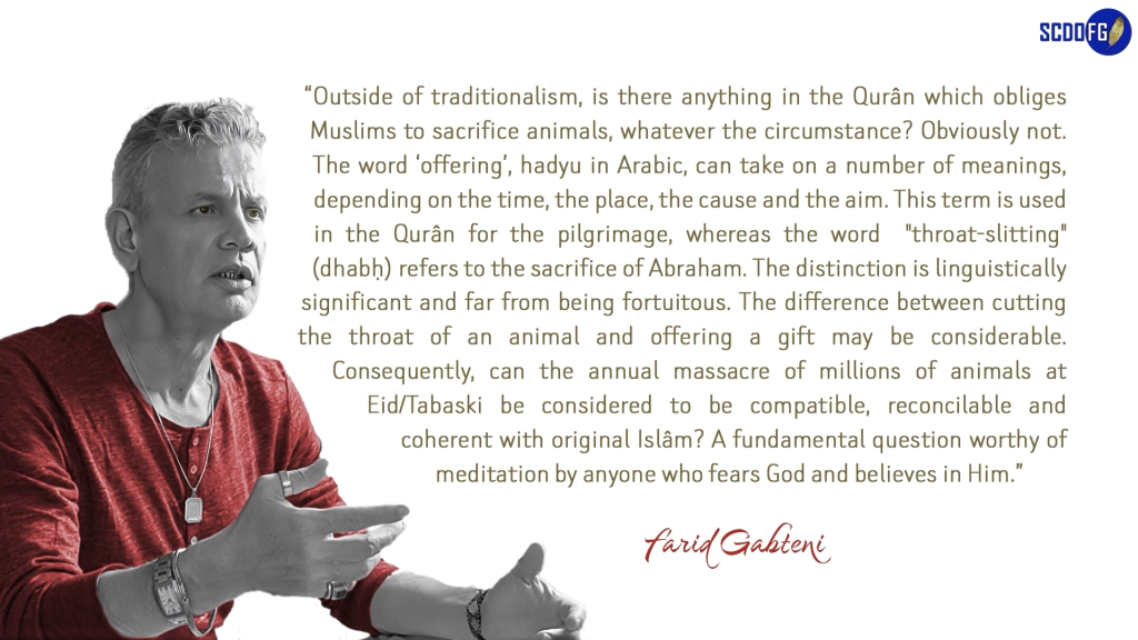 Portrait of Farid Abbes Raja Gabteni with a quote “Outside of traditionalism, is there anything in the Qurân which obliges Muslims to sacrifice animals, whatever the circumstance? Obviously not. The word ‘offering’, hadyu in Arabic, can take on a number of meanings, depending on the time, the place, the cause and the aim. This term is used in the Qurân for the pilgrimage, whereas the word "throat-slitting" (dhabḥ) refers to the sacrifice of Abraham. The distinction is linguistically significant and far from being fortuitous. The difference between cutting the throat of an animal and offering a gift may be considerable. Consequently, can the annual massacre of millions of animals at Eid/Tabaski be considered to be compatible, reconcilable and coherent with original Islâm? A fundamental question worthy of meditation by anyone who fears God and believes in Him.”
