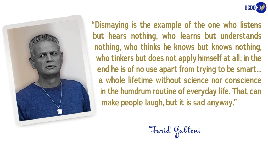 Portrait of Farid Abbes Raja Gabteni with a quote “Dismaying is the example of the one who listens but hears nothing, who learns but understands nothing, who thinks he knows but knows nothing, who tinkers but does not apply himself at all; in the end he is of no use apart from trying to be smart… a whole lifetime without science nor conscience in the humdrum routine of everyday life. That can make people laugh, but it is sad anyway.”