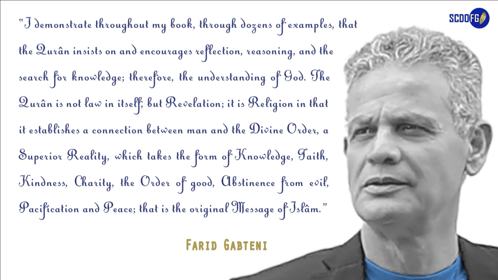 Portrait of Farid Abbes Raja Gabteni with a quote “I demonstrate throughout my book, through dozens of examples, that the Qurân insists on and encourages reflection, reasoning, and the search for knowledge; therefore, the understanding of God. The Qurân is not law in itself, but Revelation; it is Religion in that it establishes a connection between man and the Divine Order, a Superior Reality, which takes the form of Knowledge, Faith, Kindness, Charity, the Order of good, Abstinence from evil, Pacification and Peace; that is the original Message of Islâm.”