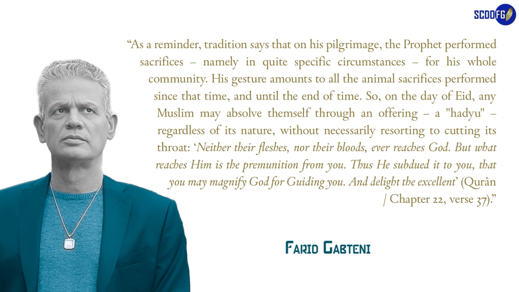 Portrait of Farid Abbes Raja Gabteni with a quote “As a reminder, tradition says that on his pilgrimage, the Prophet performed sacrifices – namely in quite specific circumstances – for his whole community. His gesture amounts to all the animal sacrifices performed since that time, and until the end of time. So, on the day of Eid, any Muslim may absolve themself through an offering – a "hadyu" – regardless of its nature, without necessarily resorting to cutting its throat: ‘Neither their fleshes, nor their bloods, ever reaches God. But what reaches Him is the premunition from you. Thus He subdued it to you, that you may magnify God for Guiding you. And delight the excellent’ (Qurân / Chapter 22, verse 37).”