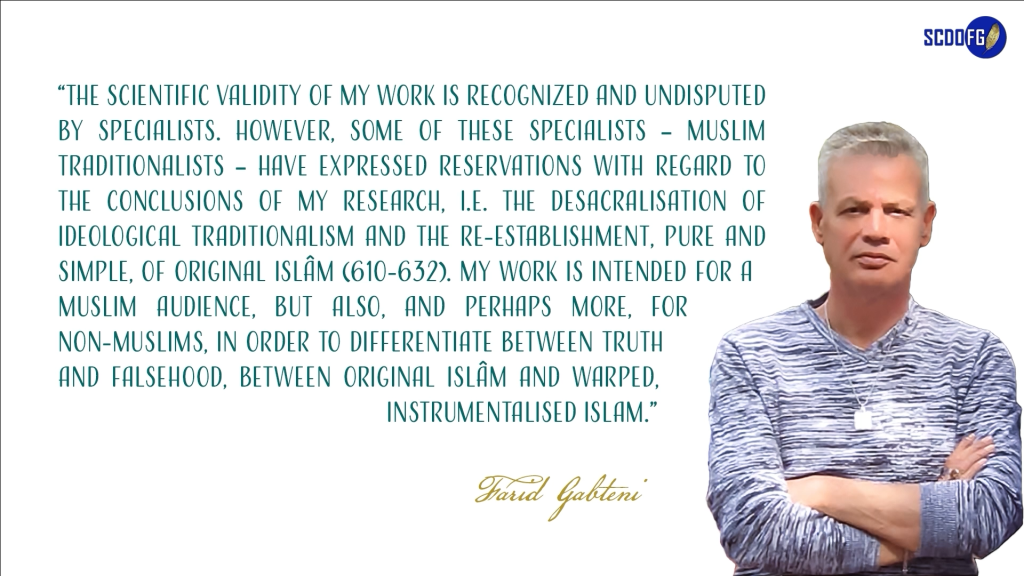 Portrait of Farid Abbes Raja Gabteni with a quote “The scientific validity of my work is recognized and undisputed by specialists. However, some of these specialists – Muslim traditionalists – have expressed reservations with regard to the conclusions of my research, i.e. the desacralisation of ideological traditionalism and the re-establishment, pure and simple, of original Islâm (610-632). My work is intended for a Muslim audience, but also, and perhaps more, for non-Muslims, in order to differentiate between truth and falsehood, between original Islâm and warped, instrumentalised islam.”
