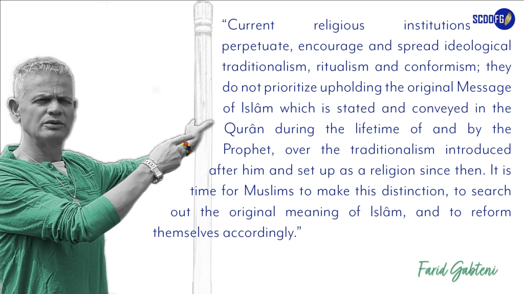 Portrait of Farid Abbes Raja Gabteni with a quote “Current religious institutions perpetuate, encourage and spread ideological traditionalism, ritualism and conformism; they do not prioritize upholding the original Message of Islâm which is stated and conveyed in the Qurân during the lifetime of and by the Prophet, over the traditionalism introduced after him and set up as a religion since then. It is time for Muslims to make this distinction, to search out the original meaning of Islâm, and to reform themselves accordingly.”