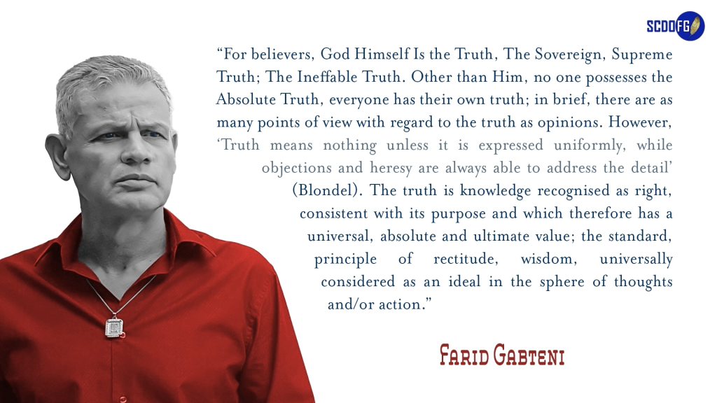 Portrait of Farid Abbes Raja Gabteni with a quote “For believers, God Himself Is the Truth, The Sovereign, Supreme Truth; The Ineffable Truth. Other than Him, no one possesses the Absolute Truth, everyone has their own truth; in brief, there are as many points of view with regard to the truth as opinions. However, ‘Truth means nothing unless it is expressed uniformly, while objections and heresy are always able to address the detail’ (Blondel). The truth is knowledge recognised as right, consistent with its purpose and which therefore has a universal, absolute and ultimate value; the standard, principle of rectitude, wisdom, universally considered as an ideal in the sphere of thoughts and/or action.”