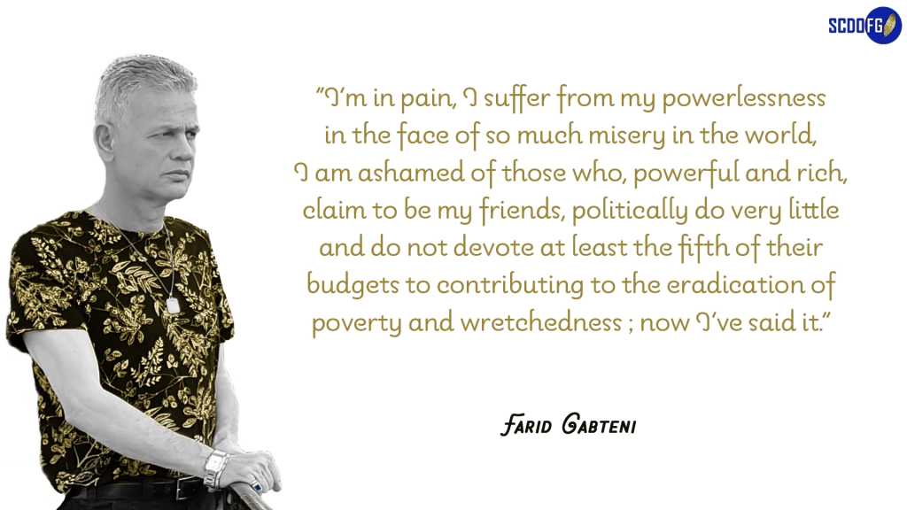 Portrait of Farid Abbes Raja Gabteni with a quote “I’m in pain, I suffer from my powerlessness in the face of so much misery in the world, I am ashamed of those who, powerful and rich, claim to be my friends, politically do very little and do not devote at least the fifth of their budgets to contributing to the eradication of poverty and wretchedness ; now I’ve said it.”