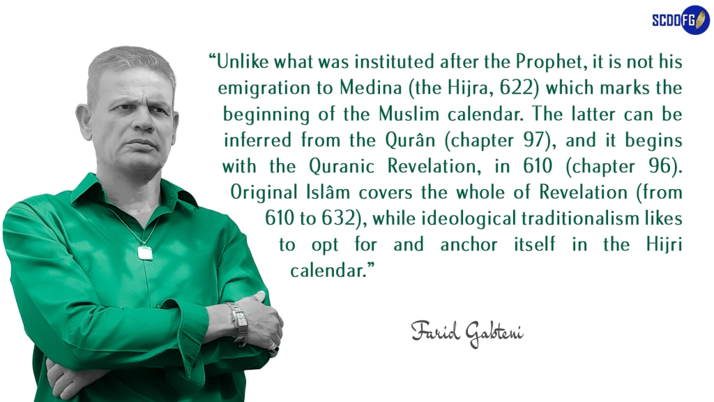 Portrait of Farid Abbes Raja Gabteni with a quote “Unlike what was instituted after the Prophet, it is not his emigration to Medina (the Hijra, 622) which marks the beginning of the Muslim calendar. The latter can be inferred from the Qurân (chapter 97), and it begins with the Quranic Revelation, in 610 (chapter 96). Original Islâm covers the whole of Revelation (from 610 to 632), while ideological traditionalism likes to opt for and anchor itself in the Hijri calendar.”