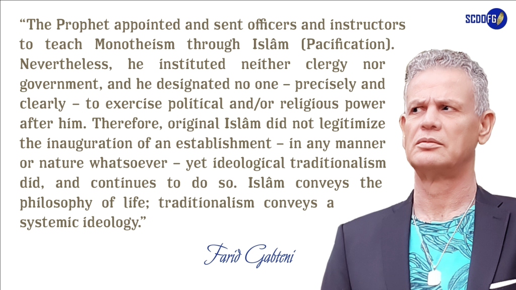 Portrait of Farid Abbes Raja Gabteni with a quote “The Prophet appointed and sent officers and instructors to teach Monotheism through Islâm (Pacification). Nevertheless, he instituted neither clergy nor government, and he designated no one – precisely and clearly – to exercise political and/or religious power after him. Therefore, original Islâm did not legitimize the inauguration of an establishment – in any manner or nature whatsoever – yet ideological traditionalism did, and continues to do so. Islâm conveys the philosophy of life; traditionalism conveys a systemic ideology.”