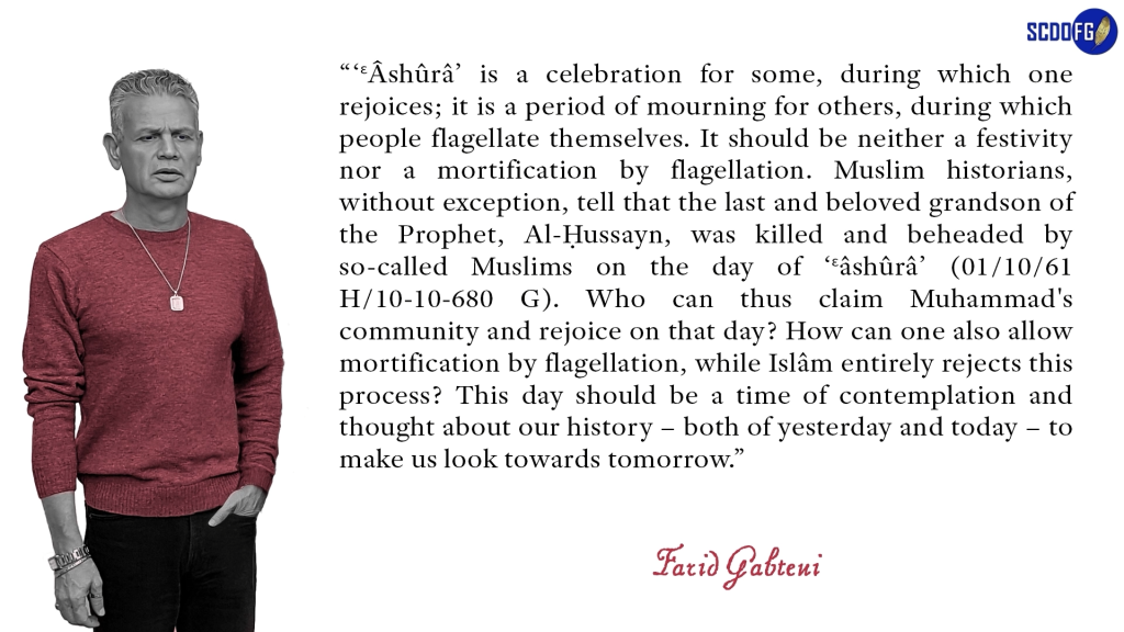 Portrait of Farid Abbes Raja Gabteni with a quote “‘ɛÂshûrâ’ is a celebration for some, during which one rejoices; it is a period of mourning for others, during which people flagellate themselves. It should be neither a festivity nor a mortification by flagellation. Muslim historians, without exception, tell that the last and beloved grandson of the Prophet, Al-Ḥussayn, was killed and beheaded by so-called Muslims on the day of ‘Ɛâshûrâ’ (01/10/61 H/10-10-680 G). Who can thus claim Muhammad's community and rejoice on that day? How can one also allow mortification by flagellation, while Islâm entirely rejects this process? This day should be a time of contemplation and thought about our history – both of yesterday and today – to make us look towards tomorrow.”