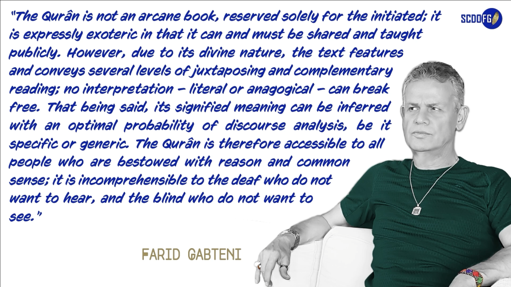 Portrait of Farid Abbes Raja Gabteni with a quote “The Qurân is not an arcane book, reserved solely for the initiated; it is expressly exoteric in that it can and must be shared and taught publicly. However, due to its divine nature, the text features and conveys several levels of juxtaposing and complementary reading; no interpretation – literal or anagogical – can break free. That being said, its signified meaning can be inferred with an optimal probability of discourse analysis, be it specific or generic. The Qurân is therefore accessible to all people who are bestowed with reason and common sense; it is incomprehensible to the deaf who do not want to hear, and the blind who do not want to see.”