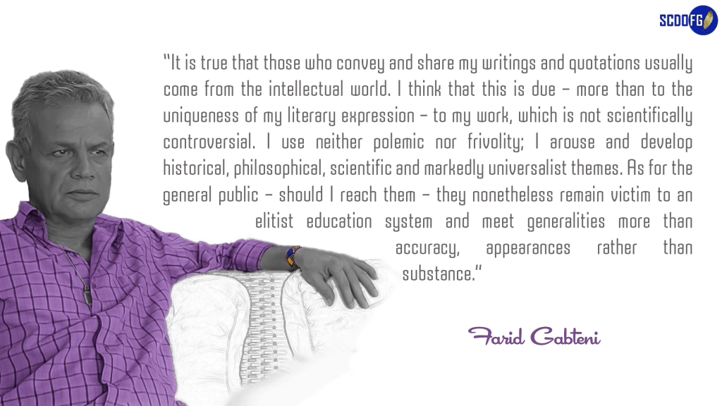 Portrait of Farid Abbes Raja Gabteni with a quote “It is true that those who convey and share my writings and quotations usually come from the intellectual world. I think that this is due – more than to the uniqueness of my literary expression – to my work, which is not scientifically controversial. I use neither polemic nor frivolity; I arouse and develop historical, philosophical, scientific and markedly universalist themes. As for the general public – should I reach them – they nonetheless remain victim to an elitist education system and meet generalities more than accuracy, appearances rather than substance.”