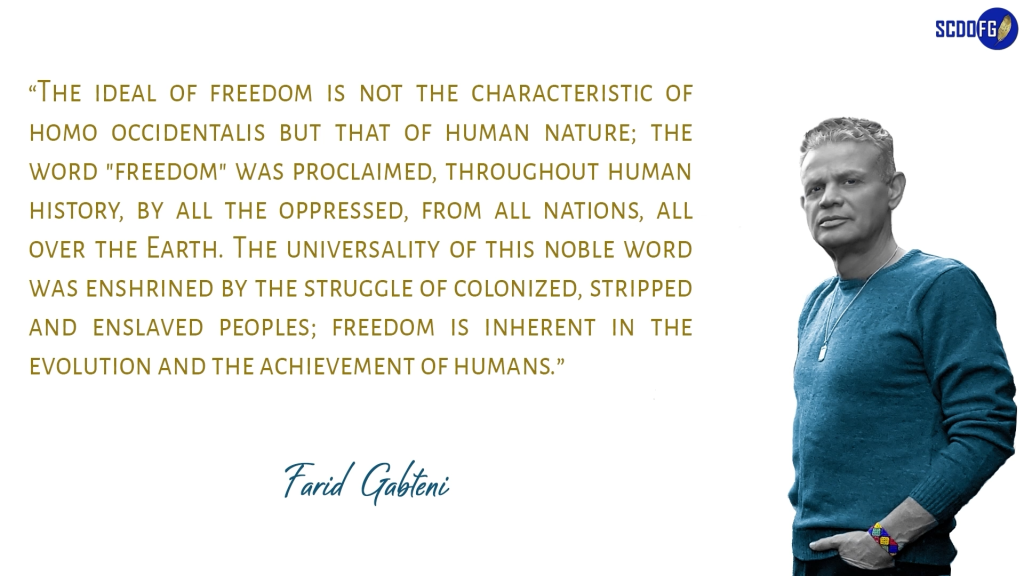 Portrait of Farid Abbes Raja Gabteni with a quote “The ideal of freedom is not the characteristic of homo occidentalis but that of human nature; the word "freedom" was proclaimed, throughout human history, by all the oppressed, from all nations, all over the Earth. The universality of this noble word was enshrined by the struggle of colonized, stripped and enslaved peoples; freedom is inherent in the evolution and the achievement of humans.”