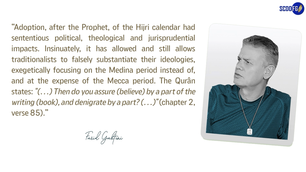 Portrait of Farid Abbes Raja Gabteni with a quote “Adoption, after the Prophet, of the Hijri calendar had sententious political, theological and jurisprudential impacts. Insinuately, it has allowed and still allows traditionalists to falsely substantiate their ideologies, exegetically focusing on the Medina period instead of, and at the expense of the Mecca period. The Qurân states: "(…) Then do you assure (believe) by a part of the writing (book), and denigrate by a part? (…)" (chapter 2, verse 85).”