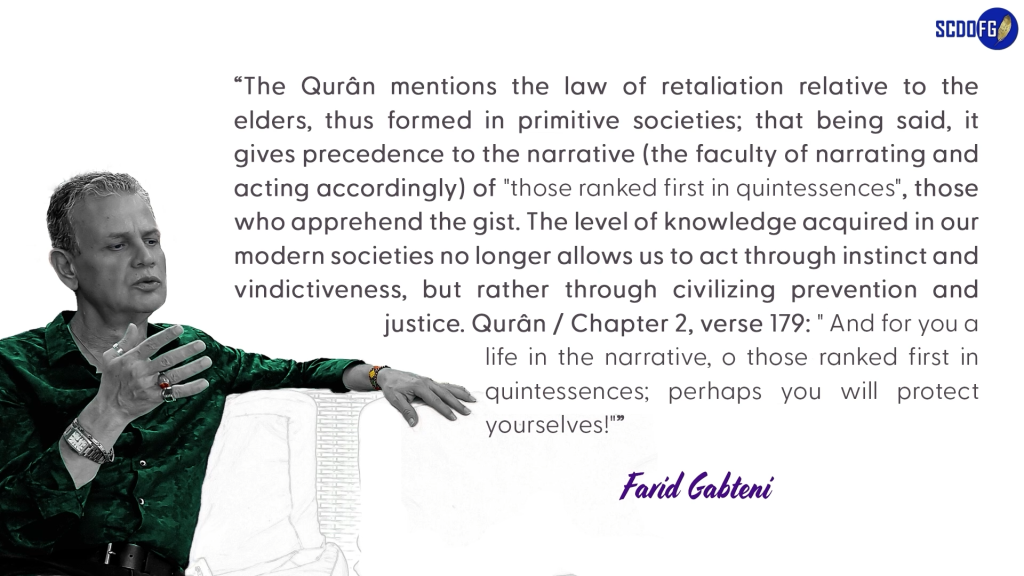 Portrait of Farid Abbes Raja Gabteni with a quote “The Qurân mentions the law of retaliation relative to the elders, thus formed in primitive societies; that being said, it gives precedence to the narrative (the faculty of narrating and acting accordingly) of "those ranked first in quintessences", those who apprehend the gist. The level of knowledge acquired in our modern societies no longer allows us to act through instinct and vindictiveness, but rather through civilizing prevention and justice. Qurân / Chapter 2, verse 179: " And for you a life in the narrative, o those ranked first in quintessences; perhaps you will protect yourselves!"”