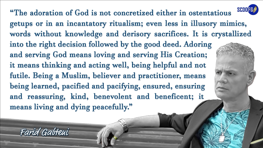 Portrait of Farid Abbes Raja Gabteni with a quote “The adoration of God is not concretized either in ostentatious getups or in an incantatory ritualism; even less in illusory mimics, words without knowledge and derisory sacrifices. It is crystallized into the right decision followed by the good deed. Adoring and serving God means loving and serving His Creation; it means thinking and acting well, being helpful and not futile. Being a Muslim, believer and practitioner, means being learned, pacified and pacifying, ensured, ensuring and reassuring, kind, benevolent and beneficent; it means living and dying peacefully.”