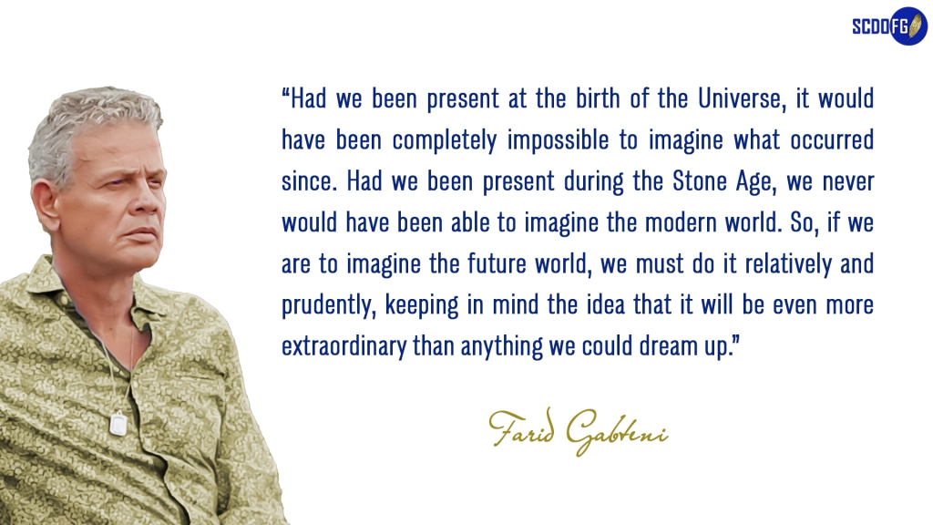 Portrait of Farid Abbes Raja Gabteni with a quote “Had we been present at the birth of the Universe, it would have been completely impossible to imagine what occurred since. Had we been present during the Stone Age, we never would have been able to imagine the modern world. So, if we are to imagine the future world, we must do it relatively and prudently, keeping in mind the idea that it will be even more extraordinary than anything we could dream up.”