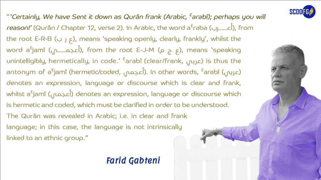 Portrait of Farid Abbes Raja Gabteni with a quote “‘Certainly, We have Sent it down as Qurân frank (Arabic, Ɛarabî); perhaps you will reason!’ (Qurân / Chapter 12, verse 2). In Arabic, the word aƐraba (أعرب), from the root Ɛ-R-B (ع ر ب), means ‘speaking openly, clearly, frankly’, whilst the word aƐjamî (أعجمي), from the root Ɛ-J-M (ع ج م), means ‘speaking unintelligibly, hermetically, in code.’ Ɛarabî (clear/frank, عربي) is thus the antonym of aƐjamî (hermetic/coded, أعجمي). In other words, Ɛarabî (عربي) denotes an expression, language or discourse which is clear and frank, whilst aƐjamî (أعجمي) denotes an expression, language or discourse which is hermetic and coded, which must be clarified in order to be understood. The Qurân was revealed in Arabic; i.e. in clear and frank language; in this case, the language is not intrinsically linked to an ethnic group.”