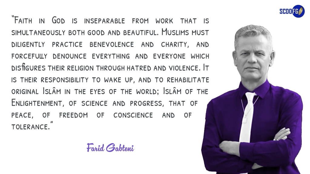 Portrait of Farid Abbes Raja Gabteni with a quote “Faith in God is inseparable from work that is simultaneously both good and beautiful. Muslims must diligently practice benevolence and charity, and forcefully denounce everything and everyone which disfigures their religion through hatred and violence. It is their responsibility to wake up, and to rehabilitate original Islâm in the eyes of the world; Islâm of the Enlightenment, of science and progress, that of peace, of freedom of conscience and of tolerance.”