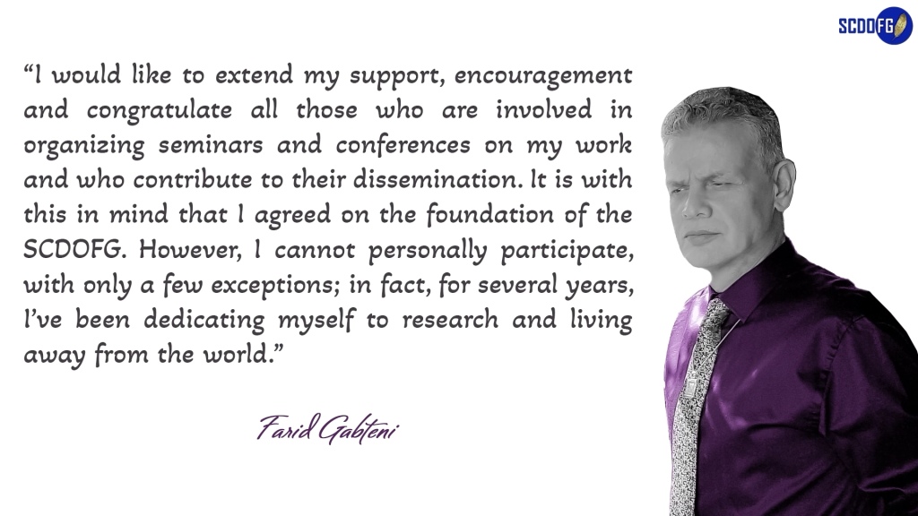 Portrait of Farid Abbes Raja Gabteni with a quote “I would like to extend my support, encouragement and congratulate all those who are involved in organizing seminars and conferences on my work and who contribute to their dissemination. It is with this in mind that I agreed on the foundation of the SCDOFG. However, I cannot personally participate, with only a few exceptions; in fact, for several years, I’ve been dedicating myself to research and living away from the world.”