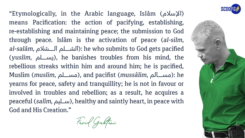 Portrait of Farid Abbes Raja Gabteni with a quote “Etymologically, in the Arabic language, Islâm (الإسلام) means Pacification: the action of pacifying, establishing, re-establishing and maintaining peace; the submission to God through peace. Islâm is the activation of peace (al-silm, al-salâm, السّلم السّلام): he who submits to God gets pacified (yuslim, يسلم), he banishes troubles from his mind, the rebellious streaks within him and around him; he is pacified, Muslim (muslim, مسلم), and pacifist (mussâlim, مسالم): he yearns for peace, safety and tranquillity; he is not in favour or involved in troubles and rebellion; as a result, he acquires a peaceful (salîm, سليم), healthy and saintly heart, in peace with God and His Creation.”
