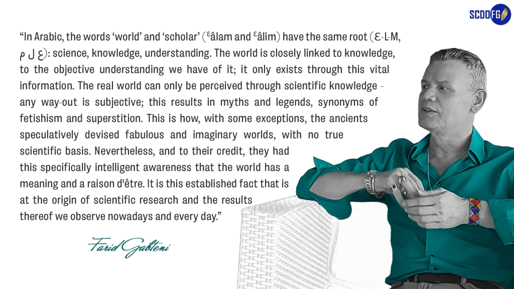 Portrait of Farid Abbes Raja Gabteni with a quote “In Arabic, the words ‘world’ and ‘scholar’ (Ɛâlam and Ɛâlim) have the same root (Ɛ-L-M, ع ل م): science, knowledge, understanding. The world is closely linked to knowledge, to the objective understanding we have of it; it only exists through this vital information. The real world can only be perceived through scientific knowledge - any way-out is subjective; this results in myths and legends, synonyms of fetishism and superstition. This is how, with some exceptions, the ancients speculatively devised fabulous and imaginary worlds, with no true scientific basis. Nevertheless, and to their credit, they had this specifically intelligent awareness that the world has a meaning and a raison d'être. It is this established fact that is at the origin of scientific research and the results thereof we observe nowadays and every day.”