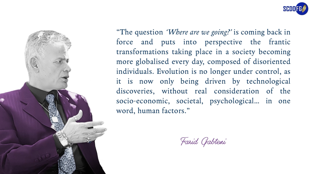 Portrait of Farid Abbes Raja Gabteni with a quote “The question ‘Where are we going?’ is coming back in force and puts into perspective the frantic transformations taking place in a society becoming more globalised every day, composed of disoriented individuals. Evolution is no longer under control, as it is now only being driven by technological discoveries, without real consideration of the socio-economic, societal, psychological… in one word, human factors.”
