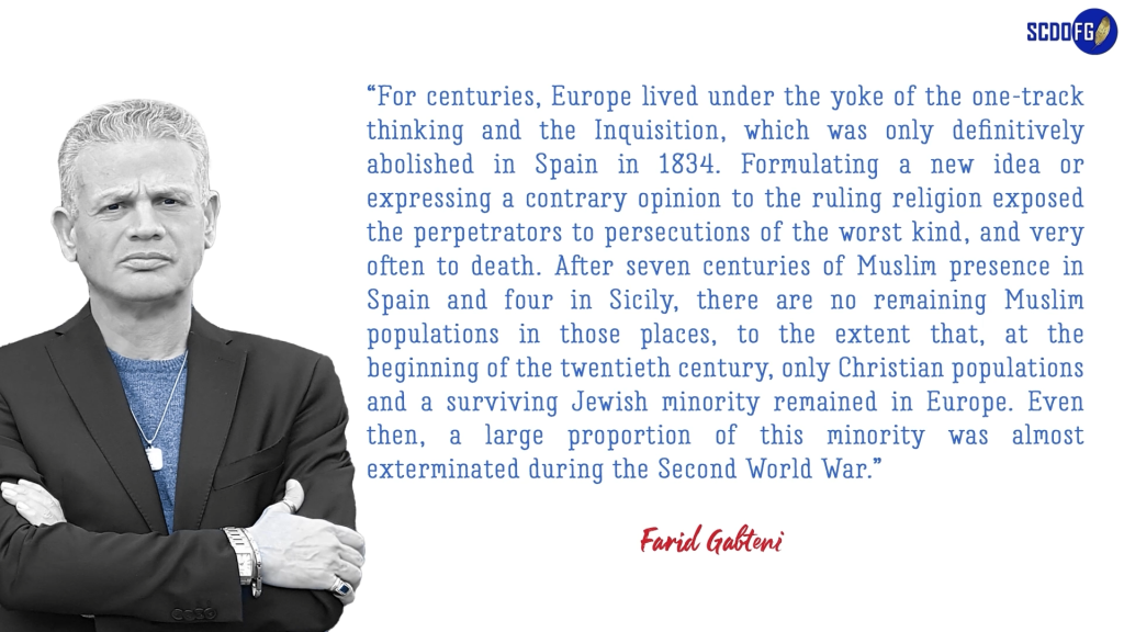 Portrait of Farid Abbes Raja Gabteni with a quote “For centuries, Europe lived under the yoke of the one-track thinking and the Inquisition, which was only definitively abolished in Spain in 1834. Formulating a new idea or expressing a contrary opinion to the ruling religion exposed the perpetrators to persecutions of the worst kind, and very often to death. After seven centuries of Muslim presence in Spain and four in Sicily, there are no remaining Muslim populations in those places, to the extent that, at the beginning of the twentieth century, only Christian populations and a surviving Jewish minority remained in Europe. Even then, a large proportion of this minority was almost exterminated during the Second World War.”