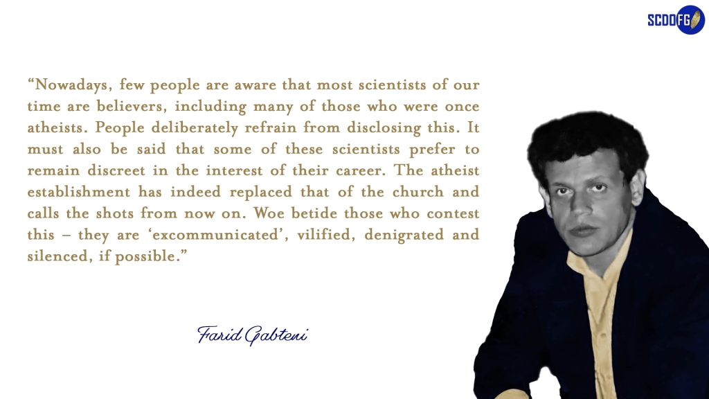 Portrait of Farid Abbes Raja Gabteni with a quote “Nowadays, few people are aware that most scientists of our time are believers, including many of those who were once atheists. People deliberately refrain from disclosing this. It must also be said that some of these scientists prefer to remain discreet in the interest of their career. The atheist establishment has indeed replaced that of the church and calls the shots from now on. Woe betide those who contest this – they are ‘excommunicated’, vilified, denigrated and silenced, if possible.”