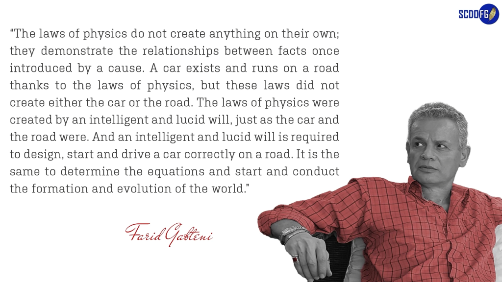Portrait of Farid Abbes Raja Gabteni with a quote “The laws of physics do not create anything on their own; they demonstrate the relationships between facts once introduced by a cause. A car exists and runs on a road thanks to the laws of physics, but these laws did not create either the car or the road. The laws of physics were created by an intelligent and lucid will, just as the car and the road were. And an intelligent and lucid will is required to design, start and drive a car correctly on a road. It is the same to determine the equations and start and conduct the formation and evolution of the world.”