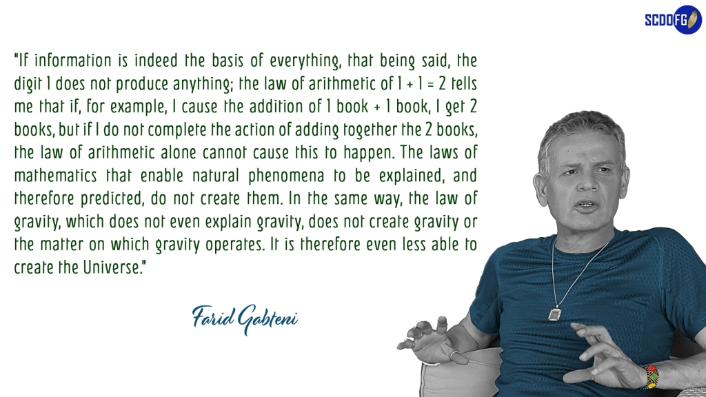 Portrait of Farid Abbes Raja Gabteni with a quote “If information is indeed the basis of everything, that being said, the digit 1 does not produce anything; the law of arithmetic of 1 + 1 = 2 tells me that if, for example, I cause the addition of 1 book + 1 book, I get 2 books, but if I do not complete the action of adding together the 2 books, the law of arithmetic alone cannot cause this to happen. The laws of mathematics that enable natural phenomena to be explained, and therefore predicted, do not create them. In the same way, the law of gravity, which does not even explain gravity, does not create gravity or the matter on which gravity operates. It is therefore even less able to create the Universe.”