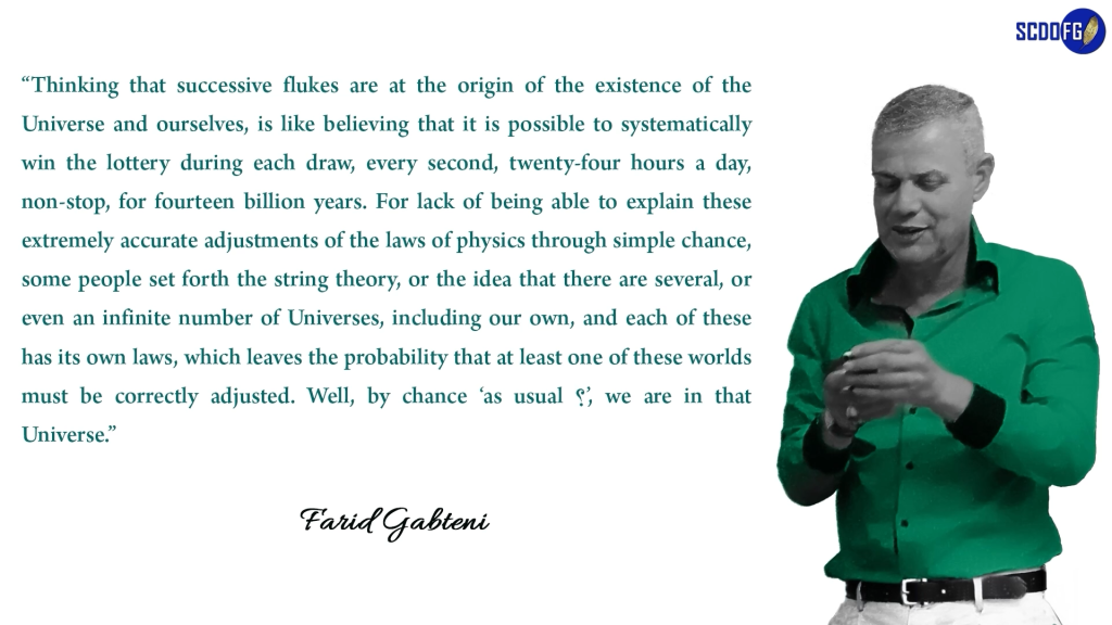 Portrait of Farid Abbes Raja Gabteni with a quote “Thinking that successive flukes are at the origin of the existence of the Universe and ourselves, is like believing that it is possible to systematically win the lottery during each draw, every second, twenty-four hours a day, non-stop, for fourteen billion years. For lack of being able to explain these extremely accurate adjustments of the laws of physics through simple chance, some people set forth the string theory, or the idea that there are several, or even an infinite number of Universes, including our own, and each of these has its own laws, which leaves the probability that at least one of these worlds must be correctly adjusted. Well, by chance ‘as usual ؟’, we are in that Universe.”