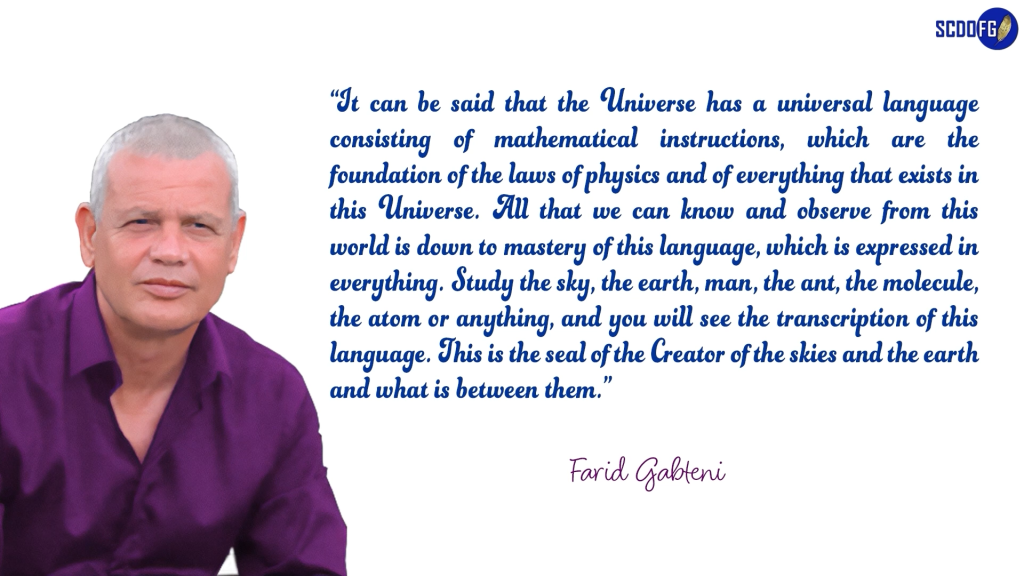 Portrait of Farid Abbes Raja Gabteni with a quote “It can be said that the Universe has a universal language consisting of mathematical instructions, which are the foundation of the laws of physics and of everything that exists in this Universe. All that we can know and observe from this world is down to mastery of this language, which is expressed in everything. Study the sky, the earth, man, the ant, the molecule, the atom or anything, and you will see the transcription of this language. This is the seal of the Creator of the skies and the earth and what is between them.”