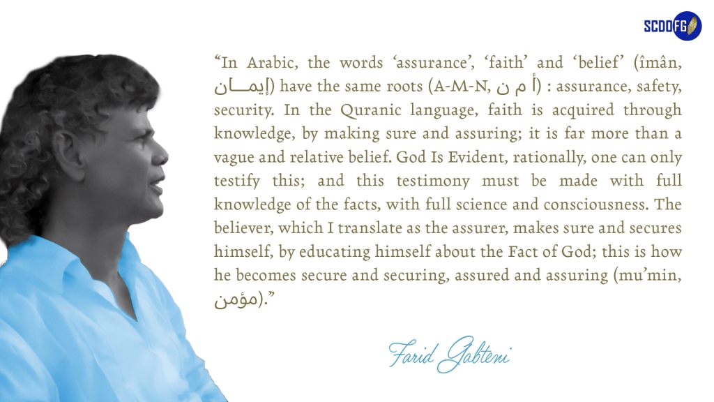 Portrait of Farid Abbes Raja Gabteni with a quote “In Arabic, the words ‘assurance’, ‘faith’ and ‘belief’ (îmân, إیمان) have the same roots (A-M-N, أ م ن) : assurance, safety, security. In the Quranic language, faith is acquired through knowledge, by making sure and assuring; it is far more than a vague and relative belief. God Is Evident, rationally, one can only testify this; and this testimony must be made with full knowledge of the facts, with full science and consciousness. The believer, which I translate as the assurer, makes sure and secures himself, by educating himself about the Fact of God; this is how he becomes secure and securing, assured and assuring (mu’min, مؤمن).”