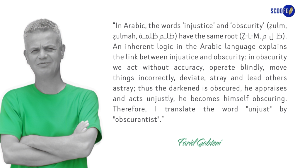 Portrait of Farid Abbes Raja Gabteni with a quote “In Arabic, the words ‘injustice’ and ‘obscurity’ (ẓulm, ẓulmah, ظﻠم ظﻠﻤﺔ) have the same root (Ẓ-L-M, ظ ل م). An inherent logic in the Arabic language explains the link between injustice and obscurity: in obscurity we act without accuracy, operate blindly, move things incorrectly, deviate, stray and lead others astray; thus the darkened is obscured, he appraises and acts unjustly, he becomes himself obscuring. Therefore, I translate the word "unjust" by "obscurantist".”
