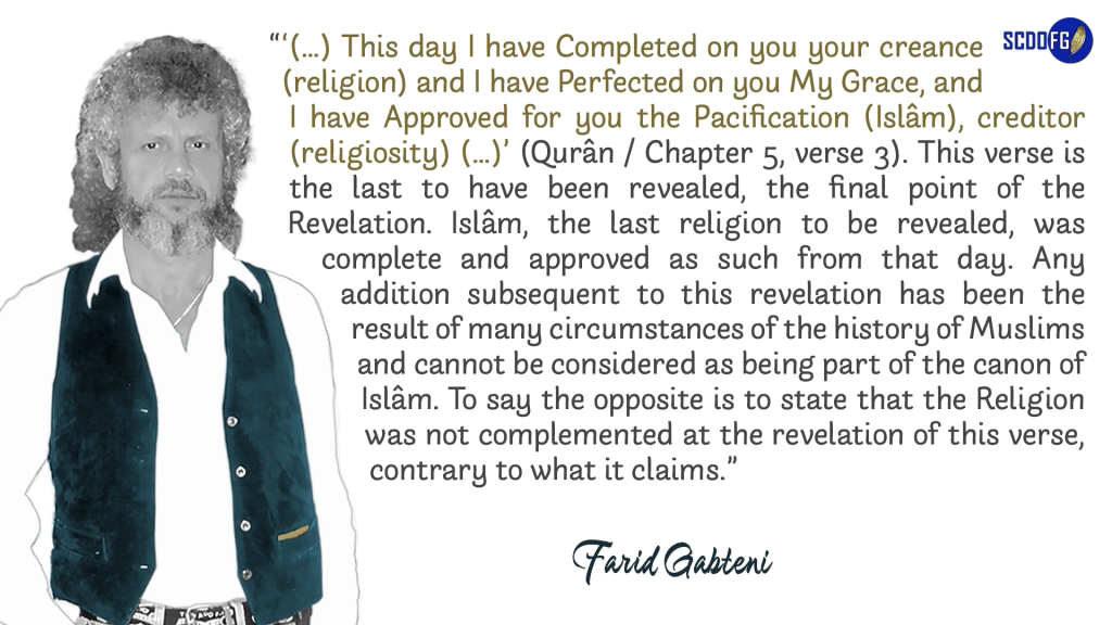 Portrait of Farid Abbes Raja Gabteni with a quote “‘(…) This day I have Completed on you your creance (religion) and I have Perfected on you My Grace, and I have Approved for you the Pacification (Islâm), creditor (religiosity) (…)’ (Qurân / Chapter 5, verse 3). This verse is the last to have been revealed, the final point of the Revelation. Islâm, the last religion to be revealed, was complete and approved as such from that day. Any addition subsequent to this revelation has been the result of many circumstances of the history of Muslims and cannot be considered as being part of the canon of Islâm. To say the opposite is to state that the Religion was not complemented at the revelation of this verse, contrary to what it claims.”