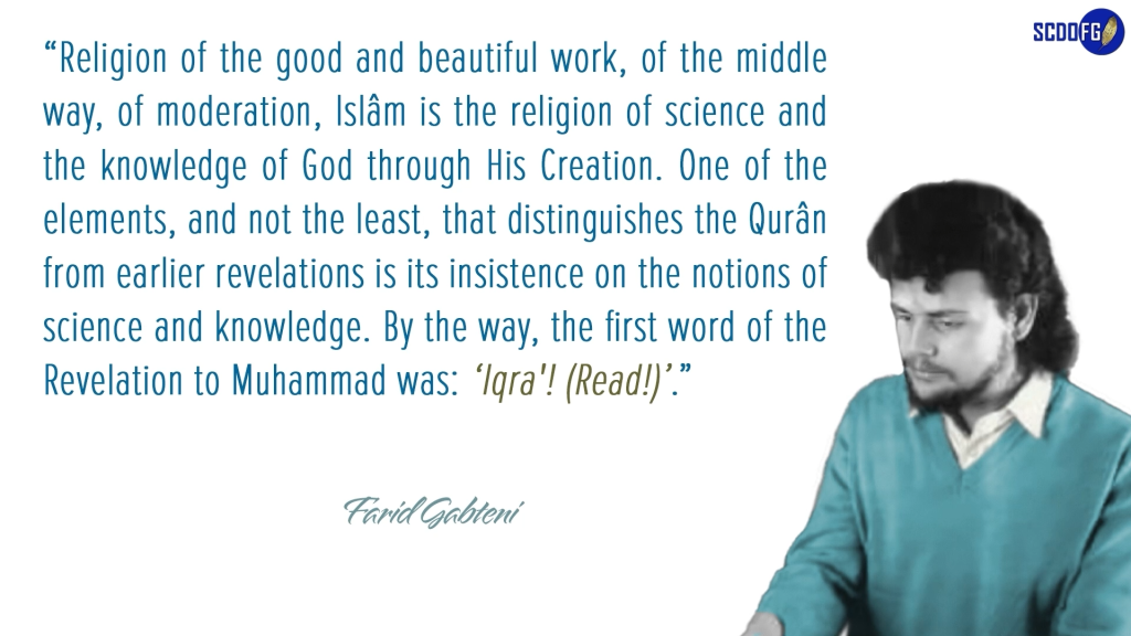 Portrait of Farid Abbes Raja Gabteni with a quote “Religion of the good and beautiful work, of the middle way, of moderation, Islâm is the religion of science and the knowledge of God through His Creation. One of the elements, and not the least, that distinguishes the Qurân from earlier revelations is its insistence on the notions of science and knowledge. By the way, the first word of the Revelation to Muhammad was: ‘Iqra'! (Read!)’.”