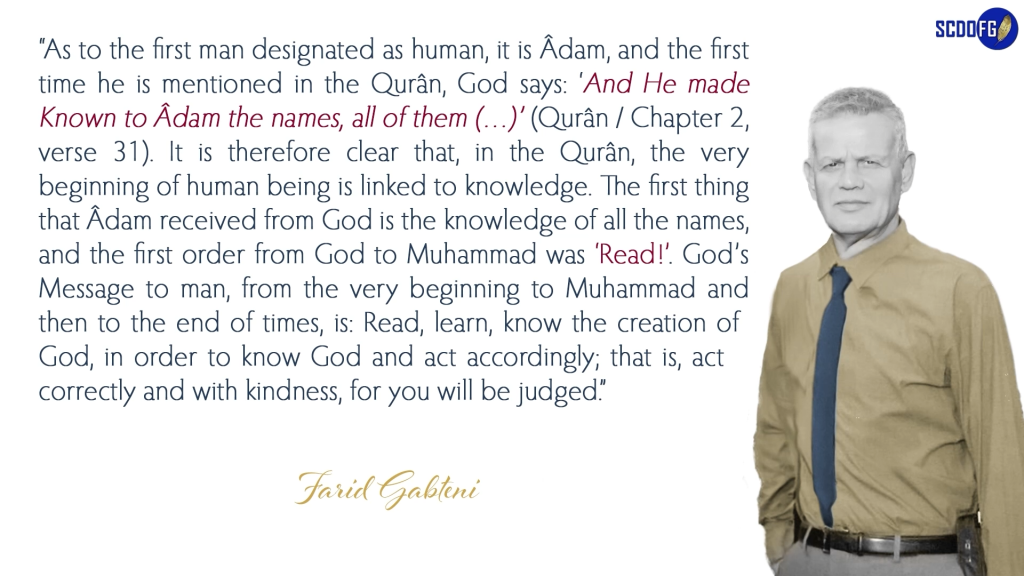 Portrait of Farid Abbes Raja Gabteni with a quote “As to the first man designated as human, it is Âdam, and the first time he is mentioned in the Qurân, God says: ‘And He made Known to Âdam the names, all of them (…)’ (Qurân / Chapter 2, verse 31). It is therefore clear that, in the Qurân, the very beginning of human being is linked to knowledge. The first thing that Âdam received from God is the knowledge of all the names, and the first order from God to Muhammad was ‘Read!’. God’s Message to man, from the very beginning to Muhammad and then to the end of times, is: Read, learn, know the creation of God, in order to know God and act accordingly; that is, act correctly and with kindness, for you will be judged.”