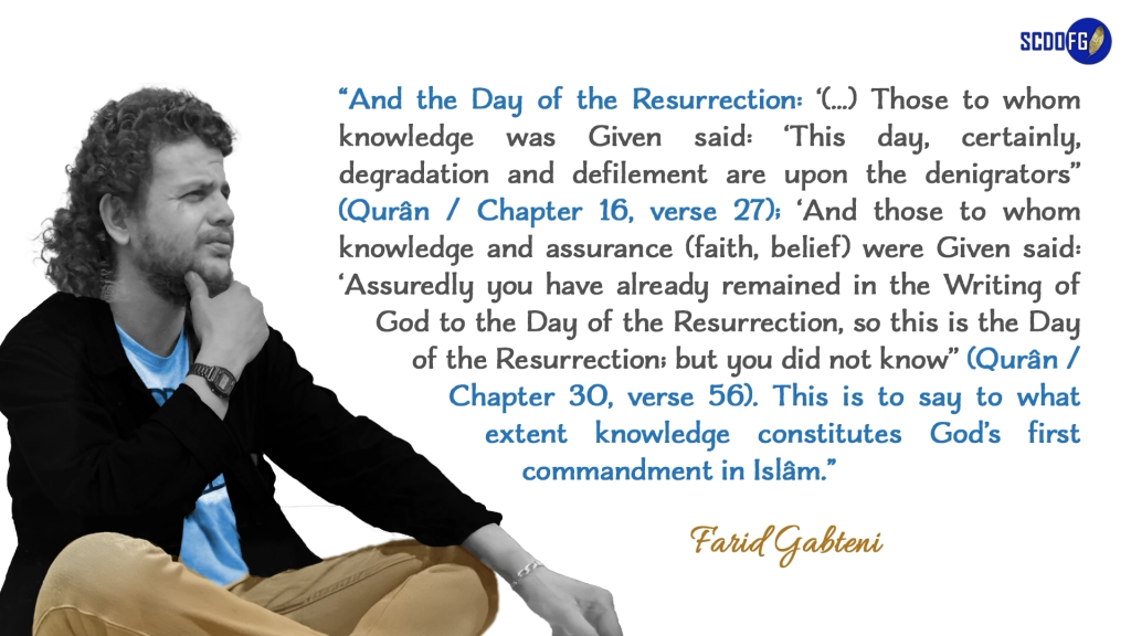 Portrait of Farid Abbes Raja Gabteni with a quote “And the Day of the Resurrection: ‘(…) Those to whom knowledge was Given said: ‘This day, certainly, degradation and defilement are upon the denigrators’’ (Qurân / Chapter 16, verse 27); ‘And those to whom knowledge and assurance (faith, belief) were Given said: ‘Assuredly you have already remained in the Writing of God to the Day of the Resurrection, so this is the Day of the Resurrection; but you did not know’’ (Qurân / Chapter 30, verse 56). This is to say to what extent knowledge constitutes God’s first commandment in Islâm.”