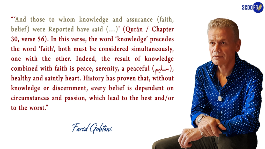 Portrait of Farid Abbes Raja Gabteni with a quote “‘And those to whom knowledge and assurance (faith, belief) were Reported have said (…)’ (Qurân / Chapter 30, verse 56). In this verse, the word ‘knowledge’ precedes the word ‘faith’, both must be considered simultaneously, one with the other. Indeed, the result of knowledge combined with faith is peace, serenity, a peaceful (سليم), healthy and saintly heart. History has proven that, without knowledge or discernment, every belief is dependent on circumstances and passion, which lead to the best and/or to the worst.”