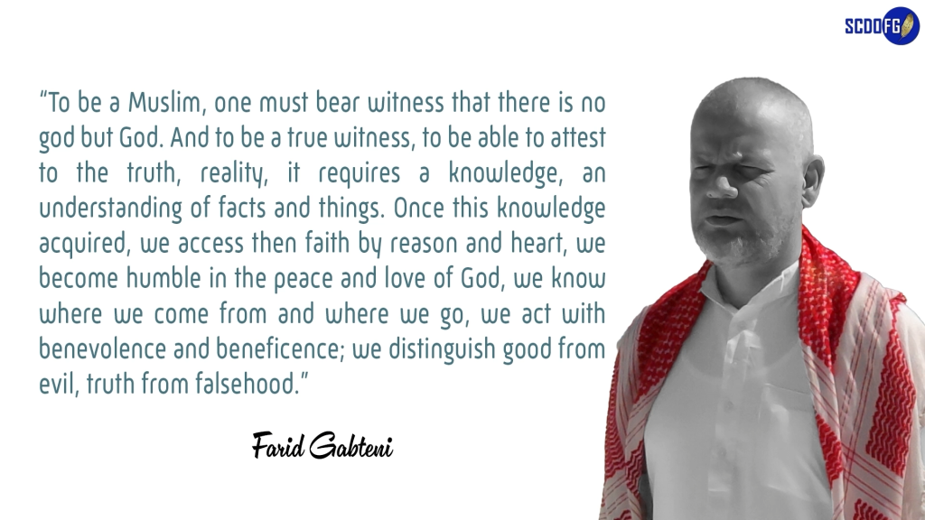 Portrait of Farid Abbes Raja Gabteni with a quote “To be a Muslim, one must bear witness that there is no god but God. And to be a true witness, to be able to attest to the truth, reality, it requires a knowledge, an understanding of facts and things. Once this knowledge acquired, we access then faith by reason and heart, we become humble in the peace and love of God, we know where we come from and where we go, we act with benevolence and beneficence; we distinguish good from evil, truth from falsehood.”