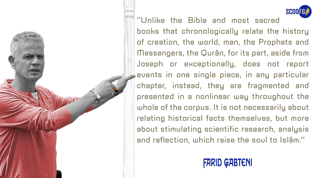Portrait of Farid Abbes Raja Gabteni with a quote “Unlike the Bible and most sacred books that chronologically relate the history of creation, the world, man, the Prophets and Messengers, the Qurân, for its part, aside from Joseph or exceptionally, does not report events in one single piece, in any particular chapter, instead, they are fragmented and presented in a nonlinear way throughout the whole of the corpus. It is not necessarily about relating historical facts themselves, but more about stimulating scientific research, analysis and reflection, which raise the soul to Islâm.”