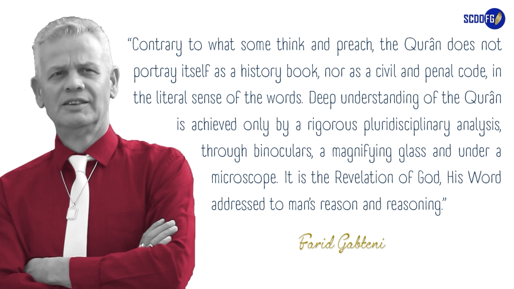 Portrait of Farid Abbes Raja Gabteni with a quote “Contrary to what some think and preach, the Qurân does not portray itself as a history book, nor as a civil and penal code, in the literal sense of the words. Deep understanding of the Qurân is achieved only by a rigorous pluridisciplinary analysis, through binoculars, a magnifying glass and under a microscope. It is the Revelation of God, His Word addressed to man’s reason and reasoning.”