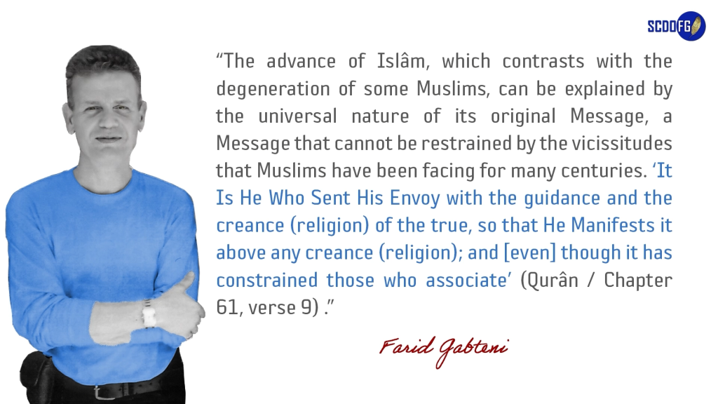 Portrait of Farid Abbes Raja Gabteni with a quote “The advance of Islâm, which contrasts with the degeneration of some Muslims, can be explained by the universal nature of its original Message, a Message that cannot be restrained by the vicissitudes that Muslims have been facing for many centuries. ‘It Is He Who Sent His Envoy with the guidance and the creance (religion) of the true, so that He Manifests it above any creance (religion); and [even] though it has constrained those who associate’ (Qurân / Chapter 61, verse 9) .”