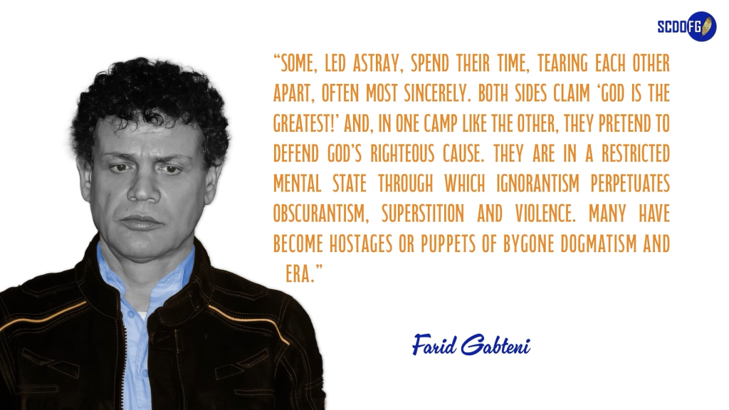 Portrait of Farid Abbes Raja Gabteni with a quote “Some, led astray, spend their time, tearing each other apart, often most sincerely. Both sides claim ‘God Is The Greatest!’ and, in one camp like the other, they pretend to defend God’s righteous cause. They are in a restricted mental state through which ignorantism perpetuates obscurantism, superstition and violence. Many have become hostages or puppets of bygone dogmatism and era.”
