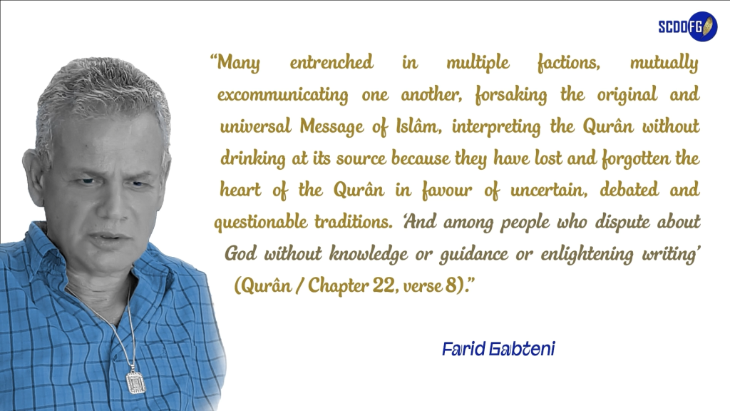 Portrait of Farid Abbes Raja Gabteni with a quote “Many entrenched in multiple factions, mutually excommunicating one another, forsaking the original and universal Message of Islâm, interpreting the Qurân without drinking at its source because they have lost and forgotten the heart of the Qurân in favour of uncertain, debated and questionable traditions. ‘And among people who dispute about God without knowledge or guidance or enlightening writing’ (Qurân / Chapter 22, verse 8).”
