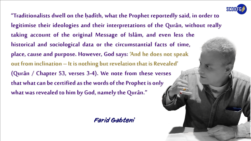 Portrait of Farid Abbes Raja Gabteni with a quote “Traditionalists dwell on the ḥadîth, what the Prophet reportedly said, in order to legitimise their ideologies and their interpretations of the Qurân, without really taking account of the original Message of Islâm, and even less the historical and sociological data or the circumstantial facts of time, place, cause and purpose. However, God says: ‘And he does not speak out from inclination – It is nothing but revelation that is Revealed’ (Qurân / Chapter 53, verses 3-4). We note from these verses that what can be certified as the words of the Prophet is only what was revealed to him by God, namely the Qurân.”